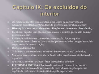  Os estabelecimentos escolares têm uma lógica da conservação da
educação prioritária, continuidade do processo da estrutura escolar;
 Hierarquia da estrutura de ensino: Simples ou claramente identificada;
 Identificar aqueles que não são para escola, e aqueles que se dão bem no
processo escolar;
 Evidencia as diferentes discrepâncias na escola. Aponta que as
discrepâncias escolares se dão também pela entrada das categorias sociais
no processo de escolarização;
 Discurso dominante;
 O dom ou o gosto tendem a substituir fatores sociais mal definidos;
 Mudança da estrutura, sem alteração do valor econômico e simbólico dos
diplomas;
 A estrutura escolar –chances--fator depreciativo coletivo;
 EFEITOS DA ESCOLA: Objetivo da instituição escolar é dar acesso,
produz um número cada vez maior de indivíduos atingidos por essa
espécie de mal estar crônico instituído pela experiência.
 