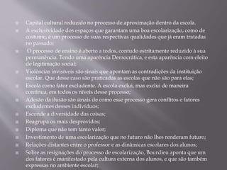  Capital cultural reduzido no processo de aproximação dentro da escola.
 A exclusividade dos espaços que garantam uma boa escolarização, como de
costume, é um processo de suas respectivas qualidades que já eram tratadas
no passado;
 O processo de ensino é aberto a todos, contudo estritamente reduzido à sua
permanência. Tendo uma aparência Democrática, e esta aparência com efeito
de legitimação social;
 Violências invisíveis são sinais que apontam as contradições da instituição
escolar. Que desse caso são praticadas as escolas que não são para elas;
 Escola como fator excludente. A escola exclui, mas exclui de maneira
continua, em todos os níveis desse processo;
 Adesão da ilusão são sinais de como esse processo gera conflitos e fatores
excludentes desses indivíduos;
 Esconde a diversidade das coisas;
 Reagrupa os mais desprovidos;
 Diploma que não tem tanto valor;
 Investimento de uma escolarização que no futuro não lhes renderam futuro;
 Relações distantes entre o professor e as dinâmicas escolares dos alunos;
 Sobre as resignações do processo de escolarização, Bourdieu aponta que um
dos fatores é manifestado pela cultura externa dos alunos, e que são também
expressas no ambiente escolar;
 