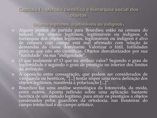  Alguns pontos de partida para Bourdieu estão na censura do
natural, dos objetos legítimos, legitimáveis ou indignos. A
hierarquia dos objetos legítimos, legitimáveis ou indignos é alvo
de censura cujo campo está mal afirmado com relação às
demandas da classe dominante. Valorizar o fútil, futilidades
práticas que não são científicas. Objetos desvalorizados por sua
“futilidade” ou sua “indignidade”.
 O que realmente é? O que eu atribuo valor? Segundo o grau de
legitimidade e segundo o grau de prestígio no interior dos limites
da definição.
 A oposição entre consagração, que podem ser considerados de
vanguarda ou heréticos, “[...] tentar impor uma nova definição dos
objetos legítimos, manifesta a polarização [...]”.
 Bourdieu faz uma análise semiológica da fotonovela, da moda,
entre outros. Aponta reflexão sobre uma aplicação bastante
herética de um método legítimo, para atrair os prestígios a objetos
condenados pelos guardiões da ortodoxia, nas fronteiras do
campo intelectual e do campo artístico.
 
