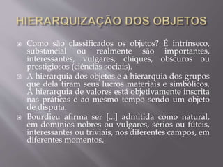 Como são classificados os objetos? É intrínseco,
substancial ou realmente são importantes,
interessantes, vulgares, chiques, obscuros ou
prestigiosos (ciências sociais).
 A hierarquia dos objetos e a hierarquia dos grupos
que dela tiram seus lucros materiais e simbólicos.
A hierarquia de valores está objetivamente inscrita
nas práticas e ao mesmo tempo sendo um objeto
de disputa.
 Bourdieu afirma ser [...] admitida como natural,
em domínios nobres ou vulgares, sérios ou fúteis,
interessantes ou triviais, nos diferentes campos, em
diferentes momentos.
 