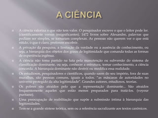 A ciência valoriza o que não tem valor. O pesquisador escreve o que o leitor pode ler.
(cientificamente versus insignificantes). 1472 livros sobre Alexandre, palavras que
podiam ser simples, se tornaram complexas. As pessoas não querem ver o que está
nítido, o que é claro, preferem encobrir.
 A privação da pesquisa, a limitação da verdade ou a ausência de conhecimento, ou
seja, a hierarquia dos objetos dos graus de legitimidade que comanda todas as formas
de experiência ingênua.
 A ciência não toma partido na luta pela manutenção ou subversão do sistema de
classificação dominante, ou seja, conhecer a estrutura, tomar conhecimento, a ciência
concorda. A hierarquia dominante não destrói ou modifica essa realidade.
 Os estudiosos, pesquisadores e científicos, quando saem do seu império, fora de suas
muralhas, são pessoas comuns, iguais a todos. “as máscaras de autoridades no
universo protegido da alta legitimidade”. Grandes autores, estudiosos, teorias.
 Os pobres são atraídos pelo que a representação dominante... São atraídos
frequentemente aqueles que estão menos preparados para tratá-los. (voyeur
puritano).
 Uma preocupação de reabilitação que supõe a submissão íntima à hierarquia das
legitimidades.
 Tem-se a grande síntese teórica, sem ou a referência sacralizante aos textos canônicos.
 