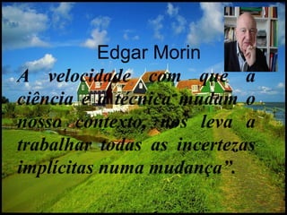 Edgar Morin A velocidade com que a ciência e a técnica mudam o nosso contexto, nos leva a trabalhar todas as incertezas implícitas numa mudança”. 