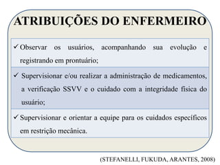 ATRIBUIÇÕES DO ENFERMEIRO 
 Observar os usuários, acompanhando sua evolução e 
registrando em prontuário; 
 Supervisionar e/ou realizar a administração de medicamentos, 
a verificação SSVV e o cuidado com a integridade física do 
usuário; 
 Supervisionar e orientar a equipe para os cuidados específicos 
em restrição mecânica. 
(STEFANELLI, FUKUDA, ARANTES, 2008) 
 