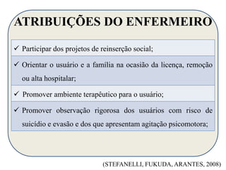 ATRIBUIÇÕES DO ENFERMEIRO 
 Participar dos projetos de reinserção social; 
 Orientar o usuário e a família na ocasião da licença, remoção 
ou alta hospitalar; 
 Promover ambiente terapêutico para o usuário; 
 Promover observação rigorosa dos usuários com risco de 
suicídio e evasão e dos que apresentam agitação psicomotora; 
(STEFANELLI, FUKUDA, ARANTES, 2008) 
 