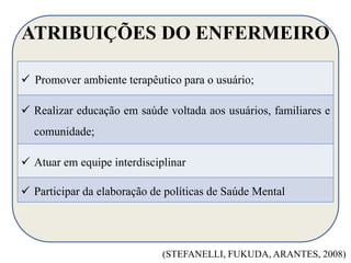 ATRIBUIÇÕES DO ENFERMEIRO 
 Promover ambiente terapêutico para o usuário; 
 Realizar educação em saúde voltada aos usuários, familiares e 
comunidade; 
 Atuar em equipe interdisciplinar 
 Participar da elaboração de políticas de Saúde Mental 
(STEFANELLI, FUKUDA, ARANTES, 2008) 
 
