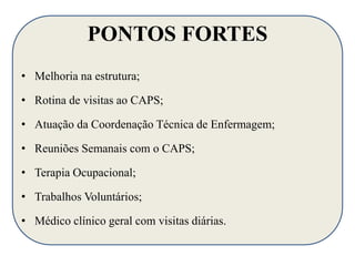 PONTOS FORTES 
• Melhoria na estrutura; 
• Rotina de visitas ao CAPS; 
• Atuação da Coordenação Técnica de Enfermagem; 
• Reuniões Semanais com o CAPS; 
• Terapia Ocupacional; 
• Trabalhos Voluntários; 
• Médico clínico geral com visitas diárias. 
 