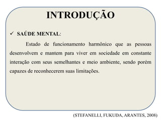 INTRODUÇÃO 
 SAÚDE MENTAL: 
Estado de funcionamento harmônico que as pessoas 
desenvolvem e mantem para viver em sociedade em constante 
interação com seus semelhantes e meio ambiente, sendo porém 
capazes de reconhecerem suas limitações. 
(STEFANELLI, FUKUDA, ARANTES, 2008) 
 