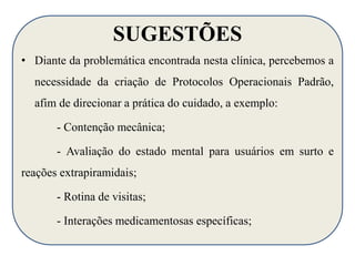 SUGESTÕES 
• Diante da problemática encontrada nesta clínica, percebemos a 
necessidade da criação de Protocolos Operacionais Padrão, 
afim de direcionar a prática do cuidado, a exemplo: 
- Contenção mecânica; 
- Avaliação do estado mental para usuários em surto e 
reações extrapiramidais; 
- Rotina de visitas; 
- Interações medicamentosas específicas; 
 