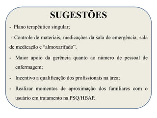 SUGESTÕES 
- Plano terapêutico singular; 
- Controle de materiais, medicações da sala de emergência, sala 
de medicação e “almoxarifado”. 
- Maior apoio da gerência quanto ao número de pessoal de 
enfermagem; 
- Incentivo a qualificação dos profissionais na área; 
- Realizar momentos de aproximação dos familiares com o 
usuário em tratamento na PSQ/HBAP. 
 