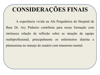 CONSIDERAÇÕES FINAIS 
A experiência vivida na Ala Psiquiátrica do Hospital de 
Base Dr. Ary Pinheiro contribuiu para nossa formação com 
intrínseca relação da reflexão sobre as atuação da equipe 
multiprofissional, principalmente os enfermeiros diarista e 
plantonistas no manejo do usuário com transtorno mental. 
 