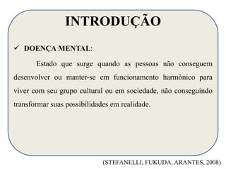 INTRODUÇÃO 
 DOENÇA MENTAL: 
Estado que surge quando as pessoas não conseguem 
desenvolver ou manter-se em funcionamento harmônico para 
viver com seu grupo cultural ou em sociedade, não conseguindo 
transformar suas possibilidades em realidade. 
(STEFANELLI, FUKUDA, ARANTES, 2008) 
 