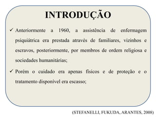 INTRODUÇÃO 
 Anteriormente a 1960, a assistência de enfermagem 
psiquiátrica era prestada através de familiares, vizinhos e 
escravos, posteriormente, por membros de ordem religiosa e 
sociedades humanitárias; 
 Porém o cuidado era apenas físicos e de proteção e o 
tratamento disponível era escasso; 
(STEFANELLI, FUKUDA, ARANTES, 2008) 
 