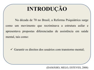 INTRODUÇÃO 
Na década de 70 no Brasil, a Reforma Psiquiátrica surge 
como um movimento que recriminava a estrutura asilar e 
apresentava propostas diferenciadas de assistência em saúde 
mental, tais como: 
 Garantir os direitos dos usuários com transtorno mental; 
(DAMÁSIO, MELO, ESTEVES, 2008) 
 