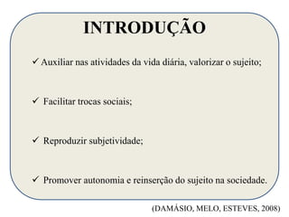 INTRODUÇÃO 
 Auxiliar nas atividades da vida diária, valorizar o sujeito; 
 Facilitar trocas sociais; 
 Reproduzir subjetividade; 
 Promover autonomia e reinserção do sujeito na sociedade. 
(DAMÁSIO, MELO, ESTEVES, 2008) 
 