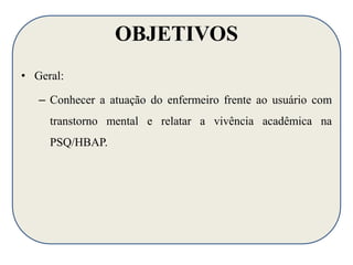 OBJETIVOS 
• Geral: 
– Conhecer a atuação do enfermeiro frente ao usuário com 
transtorno mental e relatar a vivência acadêmica na 
PSQ/HBAP. 
 