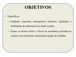 OBJETIVOS 
• Específicos: 
– Explanar conceitos, retrospectiva histórica, legislação e 
atribuições do enfermeiro na saúde mental; 
– Expor os pontos fortes e fracos na assistência prestada ao 
usuário com transtorno mental pela equipe de trabalho. 
 
