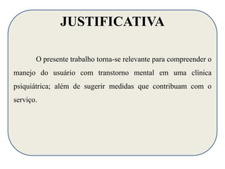 JUSTIFICATIVA 
O presente trabalho torna-se relevante para compreender o 
manejo do usuário com transtorno mental em uma clínica 
psiquiátrica; além de sugerir medidas que contribuam com o 
serviço. 
 