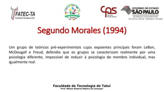 Segundo Morales (1994)
Um grupo de teóricos pré-experimentais cujos expoentes principais foram LeBon,
McDougall e Freud, defendia que os grupos se caracterizam realmente por uma
psicologia diferente, impossível de reduzir à psicologia do membro individual, mas
igualmente real.
Faculdade de Tecnologia de Tatuí
“Prof. Wilson Roberto Ribeiro de Camargo”
 