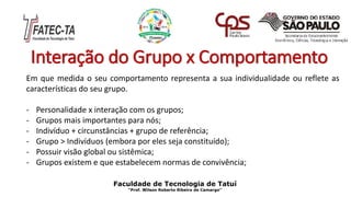 Interação do Grupo x Comportamento
Em que medida o seu comportamento representa a sua individualidade ou reflete as
características do seu grupo.
- Personalidade x interação com os grupos;
- Grupos mais importantes para nós;
- Indivíduo + circunstâncias + grupo de referência;
- Grupo > Indivíduos (embora por eles seja constituído);
- Possuir visão global ou sistêmica;
- Grupos existem e que estabelecem normas de convivência;
Faculdade de Tecnologia de Tatuí
“Prof. Wilson Roberto Ribeiro de Camargo”
 