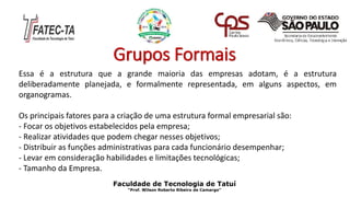 Grupos Formais
Essa é a estrutura que a grande maioria das empresas adotam, é a estrutura
deliberadamente planejada, e formalmente representada, em alguns aspectos, em
organogramas.
Os principais fatores para a criação de uma estrutura formal empresarial são:
- Focar os objetivos estabelecidos pela empresa;
- Realizar atividades que podem chegar nesses objetivos;
- Distribuir as funções administrativas para cada funcionário desempenhar;
- Levar em consideração habilidades e limitações tecnológicas;
- Tamanho da Empresa.
Faculdade de Tecnologia de Tatuí
“Prof. Wilson Roberto Ribeiro de Camargo”
 