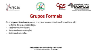 Grupos Formais
Os componentes chaves para o bom funcionamento dessa formalidade são:
- Sistema de responsabilidade;
- Sistema de autoridade;
- Sistema de comunicação;
- Sistema de decisão.
Faculdade de Tecnologia de Tatuí
“Prof. Wilson Roberto Ribeiro de Camargo”
 