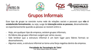 Grupos Informais
Esse tipo de grupo se consiste numa rede de relações sociais e pessoais que não é
estabelecida formalmente, ou seja, surge da interação entre as pessoas, desenvolvendo-
se espontaneamente quando as pessoas se reúnem entre si.
- Hoje, em qualquer tipo de empresa, existem grupos informais;
- Os líderes dos grupos informais surgem por várias causas;
- Vale lembrar que a estrutura informal é um bom lugar para líderes formais se
desenvolverem;
- Algumas vezes, a estrutura informal se torna uma força negativa dentro da empresa.
Faculdade de Tecnologia de Tatuí
“Prof. Wilson Roberto Ribeiro de Camargo”
 