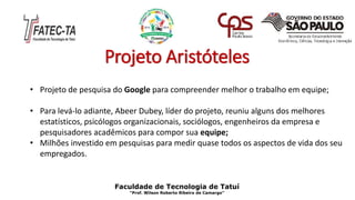 Projeto Aristóteles
• Projeto de pesquisa do Google para compreender melhor o trabalho em equipe;
• Para levá-lo adiante, Abeer Dubey, líder do projeto, reuniu alguns dos melhores
estatísticos, psicólogos organizacionais, sociólogos, engenheiros da empresa e
pesquisadores acadêmicos para compor sua equipe;
• Milhões investido em pesquisas para medir quase todos os aspectos de vida dos seu
empregados.
Faculdade de Tecnologia de Tatuí
“Prof. Wilson Roberto Ribeiro de Camargo”
 