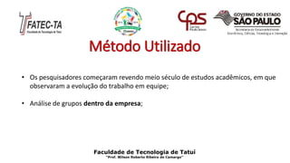 Método Utilizado
• Os pesquisadores começaram revendo meio século de estudos acadêmicos, em que
observaram a evolução do trabalho em equipe;
• Análise de grupos dentro da empresa;
Faculdade de Tecnologia de Tatuí
“Prof. Wilson Roberto Ribeiro de Camargo”
 