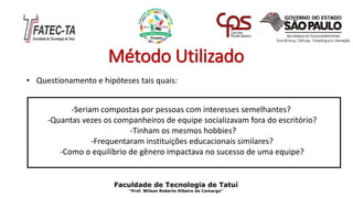 Método Utilizado
• Questionamento e hipóteses tais quais:
-Seriam compostas por pessoas com interesses semelhantes?
-Quantas vezes os companheiros de equipe socializavam fora do escritório?
-Tinham os mesmos hobbies?
-Frequentaram instituições educacionais similares?
-Como o equilíbrio de gênero impactava no sucesso de uma equipe?
Faculdade de Tecnologia de Tatuí
“Prof. Wilson Roberto Ribeiro de Camargo”
 