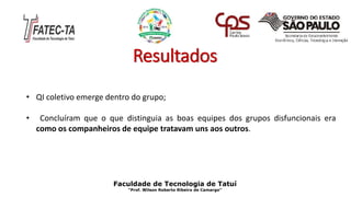 Resultados
• QI coletivo emerge dentro do grupo;
• Concluíram que o que distinguia as boas equipes dos grupos disfuncionais era
como os companheiros de equipe tratavam uns aos outros.
Faculdade de Tecnologia de Tatuí
“Prof. Wilson Roberto Ribeiro de Camargo”
 
