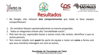Resultados
• No Google, eles notaram dois comportamentos que todas as boas equipes
compartilhavam:
1. Os membros falavam aproximadamente na mesma proporção;
2. Todos os integrantes tinham alta “sensibilidade social”;
• Pelo tom da voz, expressões faciais e outros sinais não verbais, identificar o que os
outros pensam;
• Tem menor relação com quem faz parte da equipe e maior em como a forma com
que seus membros interagem uns com os outros;
Faculdade de Tecnologia de Tatuí
“Prof. Wilson Roberto Ribeiro de Camargo”
 