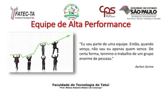 Equipe de Alta Performance
Faculdade de Tecnologia de Tatuí
“Prof. Wilson Roberto Ribeiro de Camargo”
“Eu sou parte de uma equipe. Então, quando
venço, não sou eu apenas quem vence. De
certa forma, termino o trabalho de um grupo
enorme de pessoas.”
Ayrton Senna
 