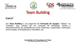 Team Building
O que é?
Um Team Building é um programa de formação de equipes “indoor” ou
“outdoor” que, através de um conjunto de atividades, facilita o
desenvolvimento de competências como: liderança, cooperação, motivação,
comunicação, orientação para resultados, etc.
Faculdade de Tecnologia de Tatuí
“Prof. Wilson Roberto Ribeiro de Camargo”
 