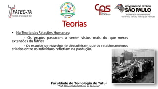 Teorias
• Na Teoria das Relações Humanas:
- Os grupos passaram a serem vistos mais do que meras
extensões da fábrica.
- Os estudos de Hawthorne descobriram que os relacionamentos
criados entre os indivíduos refletiam na produção.
Faculdade de Tecnologia de Tatuí
“Prof. Wilson Roberto Ribeiro de Camargo”
 