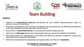 Team Building
Objetivos
• Valorizar as competências internas promotoras de uma melhor autoconsciência sobre os
valores, crenças e convicções;
• Promover competências de Coaching, facilitadoras do planejamento, da definição de objetivos
e da concretização das metas pessoais e profissionais;
• Desenvolver o autoconhecimento e o processo de transformação pessoal;
• Aprimorar as lideranças dentro das organizações para que alcancem melhores resultados;
• Desenvolvimento das competências primordiais de liderança, visando a criação de equipes de
alta performance, gerando resultados;
• Estimular comportamentos produtivos para gerar ações com foco em resultados.
Faculdade de Tecnologia de Tatuí
“Prof. Wilson Roberto Ribeiro de Camargo”
 