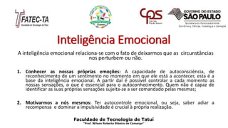 Inteligência Emocional
A inteligência emocional relaciona-se com o fato de deixarmos que as circunstâncias
nos perturbem ou não.
1. Conhecer as nossas próprias emoções: A capacidade de autoconsciência, de
reconhecimento de um sentimento no momento em que ele está a acontecer, esta é a
base da inteligência emocional. A partir daí é possível controlar a cada momento as
nossas sensações, o que é essencial para o autoconhecimento. Quem não é capaz de
identificar as suas próprias sensações sujeita-se a ser comandado pelas mesmas;
2. Motivarmos a nós mesmos: Ter autocontrole emocional, ou seja, saber adiar a
recompensa e dominar a impulsividade é crucial à própria realização.
Faculdade de Tecnologia de Tatuí
“Prof. Wilson Roberto Ribeiro de Camargo”
 