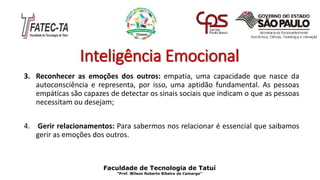 Inteligência Emocional
3. Reconhecer as emoções dos outros: empatia, uma capacidade que nasce da
autoconsciência e representa, por isso, uma aptidão fundamental. As pessoas
empáticas são capazes de detectar os sinais sociais que indicam o que as pessoas
necessitam ou desejam;
4. Gerir relacionamentos: Para sabermos nos relacionar é essencial que saibamos
gerir as emoções dos outros.
Faculdade de Tecnologia de Tatuí
“Prof. Wilson Roberto Ribeiro de Camargo”
 