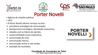 Porter Novelli• Agência de relações públicas
• 1972
• A Porter Novelli oferece serviços na área:
 consultoria estratégica de comunicação;
 planejamento estratégico, identidade corporativa;
 relações com os líderes de opinião;
 responsabilidade social corporativa;
 comunicação de crise;
 comunicação interna;
 comunicação online e new media;
 avaliação de resultados.
Faculdade de Tecnologia de Tatuí
“Prof. Wilson Roberto Ribeiro de Camargo”
 