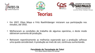 Teorias
• Em 1927, Elton Mayo e Fritz Roethlisberger iniciaram sua participação nos
estudos, até 1932.
• Melhoraram as condições de trabalho de algumas operárias, e deste modo
obtiveram aumento de produção.
• Retiraram repentinamente as melhorias esperando que a produção sofresse
uma queda considerável. A produção ao invés de cair, continuou aumentando.
Faculdade de Tecnologia de Tatuí
“Prof. Wilson Roberto Ribeiro de Camargo”
 