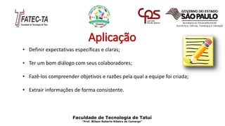 Aplicação
Faculdade de Tecnologia de Tatuí
“Prof. Wilson Roberto Ribeiro de Camargo”
• Definir expectativas específicas e claras;
• Ter um bom diálogo com seus colaboradores;
• Fazê-los compreender objetivos e razões pela qual a equipe foi criada;
• Extrair informações de forma consistente.
 