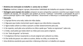 • Dinâmica de motivação no trabalho 1: vamos dar as mãos?
• Objetivo: motivar, integrar o grupo, desenvolver habilidade de trabalho em equipe e liderança.
• Vantagens para equipes de vendas: preparar-se para campanhas sazonais e eventos que exigem muito
trabalho da equipe, em situações que podem se tornar “caóticas”. Consolidar a percepção de que é
preciso planejar ações e não “apagar incêndios”. Desenvolver a liderança e a colaboração sinergética.
• Execução:
• 1. O grupo forma uma roda, todos de mãos dadas.
• 2. Diga para que todos memorizem quem segura sua mão direita e esquerda.
• 3. Agora todos soltam as mãos e passam a andar aleatoriamente pela sala.
• 4. De repente, você põe uma cartolina no chão e pede que “todos se espremam” sobre ela.
• 5. Então, você pede que todos deem as mãos para seus pares originais.
• 6. Um “bolo de gente” se formará.
• 7. O objetivo é formar novamente o círculo original sem soltarem as mãos.
• 8. Eles terão de passar uns sobre os outros, deitar no chão, se arrastar etc.
• Uma dinâmica excelente para exercitar a liderança informal e o trabalho em equipe.
 
