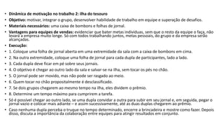 • Dinâmica de motivação no trabalho 2: ilha do tesouro
• Objetivo: motivar, integrar o grupo, desenvolver habilidade de trabalho em equipe e superação de desafios.
• Materiais necessários: uma caixa de bombons e folhas de jornal.
• Vantagens para equipes de vendas: evidenciar que bater metas individuas, sem que o resto da equipe o faça, não
levará a empresa muito longe. Só com todos trabalhando juntos, metas pessoais, do grupo e da empresa serão
alcançadas.
• Execução:
• 1. Coloque uma folha de jornal aberta em uma extremidade da sala com a caixa de bombons em cima.
• 2. Na outra extremidade, coloque uma folha de jornal para cada dupla de participantes, lado a lado.
• 3. Cada dupla deve ficar em pé sobre seus jornais.
• 4. O objetivo é chegar ao outro lado da sala e salvar-se na ilha, sem tocar os pés no chão.
• 5. O jornal pode ser movido, mas não pode ser rasgado ao meio.
• 6. Quem tocar no chão propositalmente é desclassificado.
• 7. Se dois grupos chegarem ao mesmo tempo na ilha, eles dividem o prêmio.
• 8. Determine um tempo máximo para cumprirem a tarefa.
• Só é possível chegar ao outro lado, se uma dupla convidar a outra para subir em seu jornal e, em seguida, pegar o
jornal vazio e colocar mais adiante – e assim sucessivamente, até as duas duplas chegarem ao prêmio.
• Caso nenhuma dupla perceba o truque no tempo determinado, encerre a brincadeira e mostre como fazer. Depois
disso, discuta a importância da colaboração entre equipes para atingir resultados em conjunto.
 