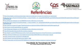 Referências
1) https://psicologado.com/atuacao/psicologia-organizacional/grupos-e-equipes-de-trabalho-nas-organizacoes
2) http://tupi.fisica.ufmg.br/michel/docs/Artigos_e_textos/Trabalho_em_equipe/003%20%20Grupos%20e%20equipes%20de%20trabalho%20nas%20organi
za%E7%F5es.pdf
3) http://admgrupos.blogspot.com.br/2009/06/conceitos-referentes-ao-tema.html
4) http://tupi.fisica.ufmg.br/michel/docs/Artigos_e_textos/Trabalho_em_equipe/003%20%20Grupos%20e%20equipes%20de%20trabalho%20nas%20organi
za%E7%F5es.pdf
5) http://www.der.mg.gov.br/images/TrabalhosAcademicos/gislaine%20leles%20de%20andrade%20monografia.pdf
6) https://prezi.com/d1uaijalinbf/tipos-de-equipes/
7) http://admgrupos.blogspot.com.br/2009/06/conceitos-referentes-ao-tema.html
8) http://direitosp.fgv.br/grupos/direitos-humanos-empresas
9) http://www5.usp.br/10799/pesquisa-da-fea-mostra-que-gestao-de-pessoas-orienta-funcionarios-a-sustentabilidade/
10) https://www.portaleducacao.com.br/administracao/artigos/16625/diferenca-entre-grupo-e-equipe
11) https://www.youtube.com/watch?v=b2K28LtLjGY
12) http://eaulas.usp.br/portal/video.action?idItem=7086
13) http://www.valor.com.br/carreira/2871858/premio-reconhece-melhores-empresas-na-gestao-de-pessoas
Faculdade de Tecnologia de Tatuí
“Prof. Wilson Roberto Ribeiro de Camargo”
 