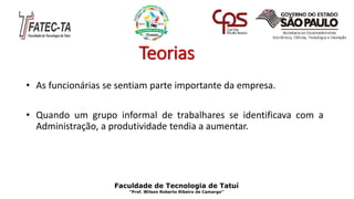 Teorias
• As funcionárias se sentiam parte importante da empresa.
• Quando um grupo informal de trabalhares se identificava com a
Administração, a produtividade tendia a aumentar.
Faculdade de Tecnologia de Tatuí
“Prof. Wilson Roberto Ribeiro de Camargo”
 