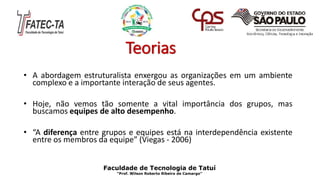 Teorias
• A abordagem estruturalista enxergou as organizações em um ambiente
complexo e a importante interação de seus agentes.
• Hoje, não vemos tão somente a vital importância dos grupos, mas
buscamos equipes de alto desempenho.
• “A diferença entre grupos e equipes está na interdependência existente
entre os membros da equipe” (Viegas - 2006)
Faculdade de Tecnologia de Tatuí
“Prof. Wilson Roberto Ribeiro de Camargo”
 