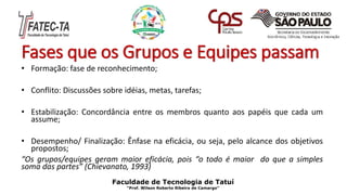 Fases que os Grupos e Equipes passam
• Formação: fase de reconhecimento;
• Conflito: Discussões sobre idéias, metas, tarefas;
• Estabilização: Concordância entre os membros quanto aos papéis que cada um
assume;
• Desempenho/ Finalização: Ênfase na eficácia, ou seja, pelo alcance dos objetivos
propostos;
“Os grupos/equipes geram maior eficácia, pois “o todo é maior do que a simples
soma das partes” (Chievanato, 1993)
Faculdade de Tecnologia de Tatuí
“Prof. Wilson Roberto Ribeiro de Camargo”
 