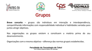 Grupos
Breve conceito – grupos são indivíduos em interação e interdependência,
compartilhando informações com responsabilidade individual e habilidades variadas para
juntos atingir objetivos.
Nas organizações os grupos existem e constituem a matéria prima do seu
desenvolvimento.
Organizações com o mesmo objetivo – diferença das normas grupais estabelecidas.
Faculdade de Tecnologia de Tatuí
“Prof. Wilson Roberto Ribeiro de Camargo”
 