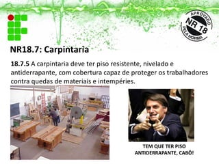NR18.7: Carpintaria
18.7.5 A carpintaria deve ter piso resistente, nivelado e
antiderrapante, com cobertura capaz de proteger os trabalhadores
contra quedas de materiais e intempéries.
TEM QUE TER PISO
ANTIDERRAPANTE, CABÔ!
 