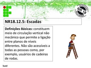 NR18.12.5: Escadas
Definições Básicas: constituem
meio de circulação vertical não
mecânico que permite a ligação
entre planos de níveis
diferentes. Não são acessíveis a
todas as pessoas como, por
exemplo, usuários de cadeiras
de rodas.
Sued
 