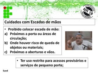 Cuidados com Escadas de mãos
• Ter uso restrito para acessos provisórios e
serviços de pequeno porte;
• Proibido colocar escada de mão:
a) Próximos a porta ou áreas de
circulação;
b) Onde houver risco de queda de
objetos ou materiais;
c) Próximas a aberturas e vãos.
Sued
 